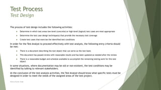Test Process
Test Design
The process of test design includes the following activities:
 Determine in which test areas low-level (concrete) or high-level (logical) test cases are most appropriate
 Determine the test case design technique(s) that provide the necessary test coverage
 Create test cases that exercise the identified test conditions
In order for the Test Analyst to proceed effectively with test analysis, the following entry criteria should
be met:
 There is a document describing the test object that can serve as the test basis
 This document has passed review with reasonable results and has been updated as needed after the review
 There is a reasonable budget and schedule available to accomplish the remaining testing work for this test
object
In some situations, where documentation may be old or non-existent, the test conditions may be
identified by talking to relevant stakeholders.
At the conclusion of the test analysis activities, the Test Analyst should know what specific tests must be
designed in order to meet the needs of the assigned areas of the test project.
Neeraj Kumar Singh
 