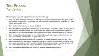 Test Process
Test Design
When designing tests, it is important to remember the following:
 Some test items are better addressed by defining only the test conditions rather than going further
into defining scripted tests. In this case, the test conditions should be defined to be used as a guide
for the unscripted testing.
 The pass/fail criteria should be clearly identified.
 Tests should be designed to be understandable by other testers, not just the author. If the author is
not the person who executes the test, other testers will need to read and understand previously
specified tests in order to understand the test objectives and the relative importance of the test.
 Tests must also be understandable by other stakeholders such as developers, who will review the
tests, and auditors, who may have to approve the tests.
 Tests should be designed to cover all the interactions of the software with the actors (e.g., end
users, other systems), not just the interactions that occur through the user-visible interface. Inter-
process communications, batch execution and other interrupts also interact with the software and
can contain defects so the Test Analyst must design tests to mitigate these risks.
 Tests should be designed to test the interfaces between the various test objects.
Neeraj Kumar Singh
 