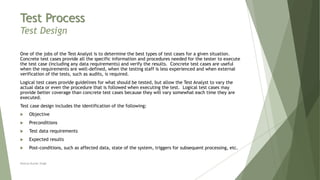 Test Process
Test Design
One of the jobs of the Test Analyst is to determine the best types of test cases for a given situation.
Concrete test cases provide all the specific information and procedures needed for the tester to execute
the test case (including any data requirements) and verify the results. Concrete test cases are useful
when the requirements are well-defined, when the testing staff is less experienced and when external
verification of the tests, such as audits, is required.
Logical test cases provide guidelines for what should be tested, but allow the Test Analyst to vary the
actual data or even the procedure that is followed when executing the test. Logical test cases may
provide better coverage than concrete test cases because they will vary somewhat each time they are
executed.
Test case design includes the identification of the following:
 Objective
 Preconditions
 Test data requirements
 Expected results
 Post-conditions, such as affected data, state of the system, triggers for subsequent processing, etc.
Neeraj Kumar Singh
 
