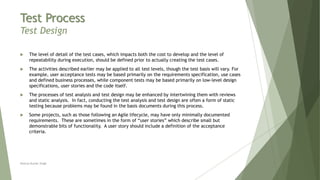 Test Process
Test Design
 The level of detail of the test cases, which impacts both the cost to develop and the level of
repeatability during execution, should be defined prior to actually creating the test cases.
 The activities described earlier may be applied to all test levels, though the test basis will vary. For
example, user acceptance tests may be based primarily on the requirements specification, use cases
and defined business processes, while component tests may be based primarily on low-level design
specifications, user stories and the code itself.
 The processes of test analysis and test design may be enhanced by intertwining them with reviews
and static analysis. In fact, conducting the test analysis and test design are often a form of static
testing because problems may be found in the basis documents during this process.
 Some projects, such as those following an Agile lifecycle, may have only minimally documented
requirements. These are sometimes in the form of “user stories” which describe small but
demonstrable bits of functionality. A user story should include a definition of the acceptance
criteria.
Neeraj Kumar Singh
 