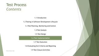 Test Process
Contents
1.1 Introduction
1.2 Testing in Software Development Lifecycle
1.3 Test Planning, Monitoring and Control
1.4 Test Analysis
1.5 Test Design
1.6 Test Implementation
1.7 Test Execution
1.8 Evaluating Exit Criteria and Reporting
1.9 Test Closure ActivitiesNeeraj Kumar Singh
 