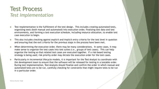 Test Process
Test Implementation
 Test implementation is the fulfillment of the test design. This includes creating automated tests,
organizing tests (both manual and automated) into execution order, finalizing test data and test
environments, and forming a test execution schedule, including resource allocation, to enable test
case execution to begin.
 This also includes checking against explicit and implicit entry criteria for the test level in question
and ensuring that the exit criteria for the previous steps in the process have been met.
 When determining the execution order, there may be many considerations. In some cases, it may
make sense to organize the test cases into test suites (i.e., groups of test cases). This can help
organize the testing so that related test cases are executed together. If a risk-based testing
strategy is being used, risk priority order may dictate the execution order for the test cases.
 Particularly in incremental lifecycle models, it is important for the Test Analyst to coordinate with
the development team to ensure that the software will be released for testing in a testable order.
During test implementation, Test Analysts should finalize and confirm the order in which manual and
automated tests are to be run, carefully checking for constraints that might require tests to be run
in a particular order.
Neeraj Kumar Singh
 
