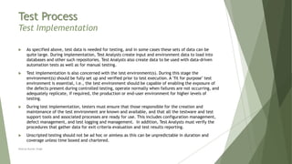Test Process
Test Implementation
 As specified above, test data is needed for testing, and in some cases these sets of data can be
quite large. During implementation, Test Analysts create input and environment data to load into
databases and other such repositories. Test Analysts also create data to be used with data-driven
automation tests as well as for manual testing.
 Test implementation is also concerned with the test environment(s). During this stage the
environment(s) should be fully set up and verified prior to test execution. A "fit for purpose" test
environment is essential, i.e., the test environment should be capable of enabling the exposure of
the defects present during controlled testing, operate normally when failures are not occurring, and
adequately replicate, if required, the production or end-user environment for higher levels of
testing.
 During test implementation, testers must ensure that those responsible for the creation and
maintenance of the test environment are known and available, and that all the testware and test
support tools and associated processes are ready for use. This includes configuration management,
defect management, and test logging and management. In addition, Test Analysts must verify the
procedures that gather data for exit criteria evaluation and test results reporting.
 Unscripted testing should not be ad hoc or aimless as this can be unpredictable in duration and
coverage unless time boxed and chartered.
Neeraj Kumar Singh
 