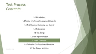 Test Process
Contents
1.1 Introduction
1.2 Testing in Software Development Lifecycle
1.3 Test Planning, Monitoring and Control
1.4 Test Analysis
1.5 Test Design
1.6 Test Implementation
1.7 Test Execution
1.8 Evaluating Exit Criteria and Reporting
1.9 Test Closure ActivitiesNeeraj Kumar Singh
 