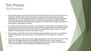 Test Process
Test Execution
 Test execution begins once the test object is delivered and the entry criteria to test execution are
satisfied (or waived). Tests should be executed according to the plan determined during test
implementation, but the Test Analyst should have adequate time to ensure coverage of additional
interesting test scenarios and behaviors that are observed during testing (any failure detected
during such deviations should be described including the variations from the scripted test case that
are necessary to reproduce the failure).
 At the heart of the test execution activity is the comparison of actual results with expected results.
Test Analysts must bring attention and focus to these tasks, otherwise all the work of designing and
implementing the test can be wasted when failures are missed (false-negative result) or correct
behavior is misclassified as incorrect (false-positive result).
 When a failure is identified, the test documentation (test specification, test case, etc.) should be
carefully evaluated to ensure correctness. A test document can be incorrect for a number of
reasons.
 During test execution, test results must be logged appropriately. Tests which were run but for which
results were not logged may have to be repeated to identify the correct result, leading to
inefficiency and delays. (Note that adequate logging can address the coverage and repeatability
concerns associated with test techniques such as exploratory testing.)
Neeraj Kumar Singh
 
