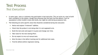 Test Process
Test Execution
 In some cases, users or customers may participate in test execution. This can serve as a way to build
their confidence in the system, though that presumes that the tests find few defects. Such an
assumption is often invalid in early test levels, but might be valid during acceptance test.
 The following are some specific areas that should be considered during test execution:
 Notice and explore “irrelevant” oddities.
 Check that the product is not doing what it is not supposed to do.
 Build the test suite and expect it to grow and change over time.
 Take notes for the next testing effort.
 Do not expect to rerun all manual tests.
 Mine the data in the defect tracking tool for additional test cases.
 Find the defects before regression testing.
Neeraj Kumar Singh
 