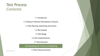 Test Process
Contents
1.1 Introduction
1.2 Testing in Software Development Lifecycle
1.3 Test Planning, Monitoring and Control
1.4 Test Analysis
1.5 Test Design
1.6 Test Implementation
1.7 Test Execution
1.8 Evaluating Exit Criteria and Reporting
1.9 Test Closure ActivitiesNeeraj Kumar Singh
 