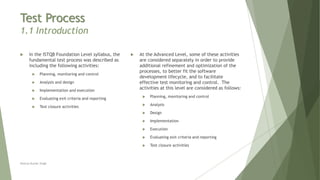 Test Process
1.1 Introduction
 In the ISTQB Foundation Level syllabus, the
fundamental test process was described as
including the following activities:
 Planning, monitoring and control
 Analysis and design
 Implementation and execution
 Evaluating exit criteria and reporting
 Test closure activities
 At the Advanced Level, some of these activities
are considered separately in order to provide
additional refinement and optimization of the
processes, to better fit the software
development lifecycle, and to facilitate
effective test monitoring and control. The
activities at this level are considered as follows:
 Planning, monitoring and control
 Analysis
 Design
 Implementation
 Execution
 Evaluating exit criteria and reporting
 Test closure activities
Neeraj Kumar Singh
 