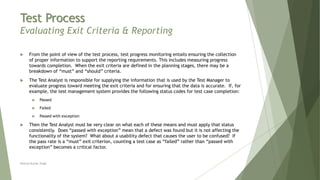 Test Process
Evaluating Exit Criteria & Reporting
 From the point of view of the test process, test progress monitoring entails ensuring the collection
of proper information to support the reporting requirements. This includes measuring progress
towards completion. When the exit criteria are defined in the planning stages, there may be a
breakdown of “must” and “should” criteria.
 The Test Analyst is responsible for supplying the information that is used by the Test Manager to
evaluate progress toward meeting the exit criteria and for ensuring that the data is accurate. If, for
example, the test management system provides the following status codes for test case completion:
 Passed
 Failed
 Passed with exception
 Then the Test Analyst must be very clear on what each of these means and must apply that status
consistently. Does “passed with exception” mean that a defect was found but it is not affecting the
functionality of the system? What about a usability defect that causes the user to be confused? If
the pass rate is a “must” exit criterion, counting a test case as “failed” rather than “passed with
exception” becomes a critical factor.
Neeraj Kumar Singh
 