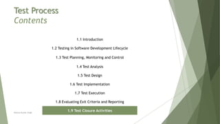 Test Process
Contents
1.1 Introduction
1.2 Testing in Software Development Lifecycle
1.3 Test Planning, Monitoring and Control
1.4 Test Analysis
1.5 Test Design
1.6 Test Implementation
1.7 Test Execution
1.8 Evaluating Exit Criteria and Reporting
1.9 Test Closure ActivitiesNeeraj Kumar Singh
 