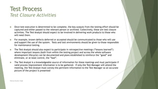 Test Process
Test Closure Activities
 Once test execution is determined to be complete, the key outputs from the testing effort should be
captured and either passed to the relevant person or archived. Collectively, these are test closure
activities. The Test Analyst should expect to be involved in delivering work products to those who
will need them.
 For example, known defects deferred or accepted should be communicated to those who will use
and support the use of the system. Tests and test environments should be given to those responsible
for maintenance testing.
 The Test Analyst should also expect to participate in retrospective meetings (“lessons learned”)
where important lessons (both from within the testing project and across the whole software
development lifecycle) can be documented and plans established to reinforce the “good” and
eliminate, or at least control, the “bad”.
 The Test Analyst is a knowledgeable source of information for these meetings and must participate if
valid process improvement information is to be gathered. If only the Test Manager will attend the
meeting, the Test Analyst must convey the pertinent information to the Test Manager so an accurate
picture of the project is presented
Neeraj Kumar Singh
 