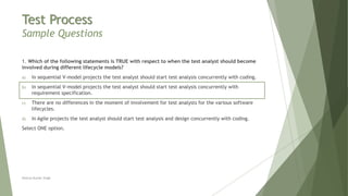 Test Process
Sample Questions
1. Which of the following statements is TRUE with respect to when the test analyst should become
involved during different lifecycle models?
a) In sequential V-model projects the test analyst should start test analysis concurrently with coding.
b) In sequential V-model projects the test analyst should start test analysis concurrently with
requirement specification.
c) There are no differences in the moment of involvement for test analysts for the various software
lifecycles.
d) In Agile projects the test analyst should start test analysis and design concurrently with coding.
Select ONE option.
Neeraj Kumar Singh
 
