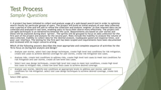 Test Process
Sample Questions
4. A project has been initiated to collect and analyze usage of a web-based search tool in order to optimize
search results for particular groups of users. The project will build on initial analysis of user data collected
over a period of time and will aim to refine the collection and analysis ‘engines’ so that relevant data can be
collected and analyzed in real time, enabling users to focus their search more effectively. The project will
use agile techniques in an iterative/incremental life cycle. Requirements are based on user stories and
these will be explored during short ‘sprints’. The sprints will be grouped to focus on data collection for the
first part of the project and analysis for the second part. Risks include the inability to analyze the volume of
data collected, inability to collect data for the desired analysis, inadequate speed and response times, and
poor user interface. The testing for the first part has been scoped and requirements have been documented
and reviewed with no major concerns arising.
Which of the following answers describes the most appropriate and complete sequence of activities for the
TA to focus on during test analysis and design?
a) Analyze user stories, select test case design techniques, create high level test conditions for risk mitigation,
create test cases to achieve desired coverage for user stories, create risk mitigation test cases.
b) Analyze risks, create test conditions to address risks, create high level test cases to meet test conditions for
risk mitigation and user stories, create all low-level test cases.
c) Select test case design techniques, create high level test cases to meet test conditions, create high level
test cases to mitigate risks, create low level tests cases to achieve desired coverage.
d) Analyze user stories, identify test conditions at appropriate levels to address user stories, add test
conditions for risk mitigation, select test case design techniques to achieve desired coverage, create test
cases.
Select ONE option.
Neeraj Kumar Singh
 