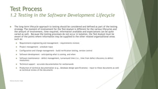 Test Process
1.2 Testing in the Software Development Lifecycle
 The long-term lifecycle approach to testing should be considered and defined as part of the testing
strategy. The moment of involvement for the Test Analyst is different for the various lifecycles and
the amount of involvement, time required, information available and expectations can be quite
varied as well. Because the testing processes do not occur in isolation, the Test Analyst must be
aware of the points where information may be supplied to the other related organizational areas
such as:
 Requirements engineering and management - requirements reviews
 Project management - schedule input
 Configuration and change management - build verification testing, version control
 Software development - anticipating what is coming, and when
 Software maintenance - defect management, turnaround time (i.e., time from defect discovery to defect
resolution)
 Technical support - accurate documentation for workarounds
 Production of technical documentation (e.g., database design specifications) - input to these documents as well
as technical review of the documents
Neeraj Kumar Singh
 