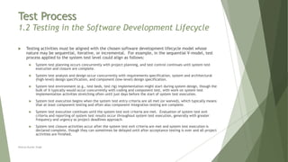 Test Process
1.2 Testing in the Software Development Lifecycle
 Testing activities must be aligned with the chosen software development lifecycle model whose
nature may be sequential, iterative, or incremental. For example, in the sequential V-model, test
process applied to the system test level could align as follows:
 System test planning occurs concurrently with project planning, and test control continues until system test
execution and closure are complete.
 System test analysis and design occur concurrently with requirements specification, system and architectural
(high-level) design specification, and component (low-level) design specification.
 System test environment (e.g., test beds, test rig) implementation might start during system design, though the
bulk of it typically would occur concurrently with coding and component test, with work on system test
implementation activities stretching often until just days before the start of system test execution.
 System test execution begins when the system test entry criteria are all met (or waived), which typically means
that at least component testing and often also component integration testing are complete.
 System test execution continues until the system test exit criteria are met. Evaluation of system test exit
criteria and reporting of system test results occur throughout system test execution, generally with greater
frequency and urgency as project deadlines approach.
 System test closure activities occur after the system test exit criteria are met and system test execution is
declared complete, though they can sometimes be delayed until after acceptance testing is over and all project
activities are finished.
Neeraj Kumar Singh
 
