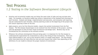 Test Process
1.2 Testing in the Software Development Lifecycle
 Iterative and incremental models may not follow the same order of tasks and may exclude some
tasks. For example, an iterative model may utilize a reduced set of the standard test processes for
each iteration. Analysis and design, implementation and execution, and evaluation and reporting
may be conducted for each iteration, whereas planning is done at the beginning of the project and
the closure reporting is done at the end.
 Agile projects, out of all the lifecycle models, require the earliest involvement from the Test
Analyst. The Test Analyst should expect to be involved from the initiation of the project, working
with the developers as they do their initial architecture and design work. Reviews may not be
formalized but are continuous as the software evolves.
 Whatever the software development lifecycle being used, it is important for the Test Analyst to
understand the expectations for involvement as well as the timing of that involvement. There are
many hybrid models in use, such as the iterative within a V-model noted above. The Test Analyst
often must determine the most effective role and work toward that rather than depending on the
definition of a set model to indicate the proper moment of involvement.
Neeraj Kumar Singh
 