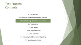 Test Process
Contents
1.1 Introduction
1.2 Testing in Software Development Lifecycle
1.3 Test Planning, Monitoring and Control
1.4 Test Analysis
1.5 Test Design
1.6 Test Implementation
1.7 Test Execution
1.8 Evaluating Exit Criteria and Reporting
1.9 Test Closure ActivitiesNeeraj Kumar Singh
 
