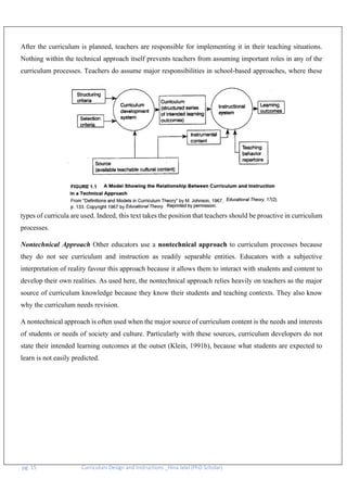 pg. 15 Curriculum Design and Instructions _Hina Jalal (PhD Scholar)
After the curriculum is planned, teachers are responsible for implementing it in their teaching situations.
Nothing within the technical approach itself prevents teachers from assuming important roles in any of the
curriculum processes. Teachers do assume major responsibilities in school-based approaches, where these
types of curricula are used. Indeed, this text takes the position that teachers should be proactive in curriculum
processes.
Nontechnical Approach Other educators use a nontechnical approach to curriculum processes because
they do not see curriculum and instruction as readily separable entities. Educators with a subjective
interpretation of reality favour this approach because it allows them to interact with students and content to
develop their own realities. As used here, the nontechnical approach relies heavily on teachers as the major
source of curriculum knowledge because they know their students and teaching contexts. They also know
why the curriculum needs revision.
A nontechnical approach is often used when the major source of curriculum content is the needs and interests
of students or needs of society and culture. Particularly with these sources, curriculum developers do not
state their intended learning outcomes at the outset (Klein, 1991b), because what students are expected to
learn is not easily predicted.
 