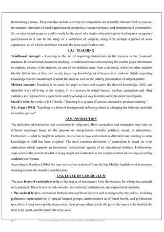 pg. 7 Curriculum Design and Instructions _Hina Jalal (PhD Scholar)
freestanding courses. They can also include a variety of components not normally characterized as courses,
for example interludes of work experience in enterprises, research projects, and preparation of dissertations.
So, an educational program could simply be the study of a single subject/discipline leading to a recognized
qualification or it can be the study of a collection of subjects, along with perhaps a period of work
experience, all of which contribute towards the same qualification aim.
1.5.4. TEACHING
Traditional concept: - Teaching is the act of imparting instructions to the learners in the classroom
situation. It is traditional classroom teaching. In traditional classroom teaching the teacher gives information
to students, or one of the students, or one of the students reads from a textbook, while the other students
silently follow him in their not merely imparting knowledge or information to students. While imparting
knowledge teacher should kept in mind the child as well as the orderly presentation of subject-matter.
Modern concept: Teaching is to cause the pupil to learn and acquire the desired knowledge, skills and
desirable ways of living in the society. It is a process in which learner, teacher, curriculum and other
variables are organized in a systematic and psychological way to attain some pre-determined goals.
Smith’s view: In words of B.O. Smith, “Teaching is a system of actions intended to produce learning.”
N.L. Gage (1962) “Teaching is a form of interpersonal influence aimed at changing the behavior potential
of another person”.
1.5.5. INSTRUCTION
The definition of instruction and curriculum is subjective. Both curriculum and instruction may take on
different meanings based on the purpose or interpretation whether political, social, or educational.
Curriculum is what is taught in schools, instruction is how curriculum is delivered and learning is what
knowledge or skill has been acquired. The most common definition of curriculum is based on overt
curriculum which supports an intentional instructional agenda of an educational institute. Furthermore,
curriculum is the content of what is being taught and instruction is the implementation of teaching according
academic curriculum.
According to Random (2016) the term instruction is derived from the late Middle English word instruction
meaning to provide structure and direction.
1.5.6. LEVEL OF CURRICULUM
The term levels of curriculum refer to the degree of remoteness from the students for whom the curricula
were planned. These levels include societal, institutional, instructional, and experiential curricula.
• The societal level is curriculum farthest removed from learners and is designed by the public, including
politicians, representatives of special interest groups, administrators at different levels, and professional
specialists. Using socio-political processes, these groups often decide the goals, the topics to be studied, the
time to be spent, and the materials to be used.
 
