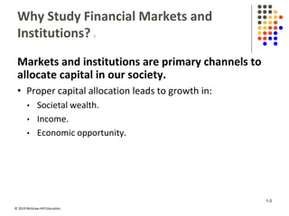© 2019 McGraw-Hill Education.
Why Study Financial Markets and
Institutions? 1
Markets and institutions are primary channels to
allocate capital in our society.
• Proper capital allocation leads to growth in:
• Societal wealth.
• Income.
• Economic opportunity.
1-3
 
