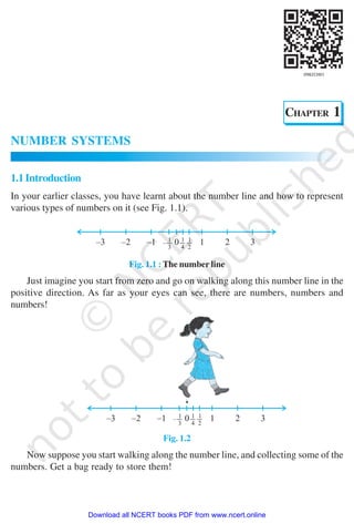 NUMBER SYSTEMS 1
CHAPTER 1
NUMBER SYSTEMS
1.1Introduction
In your earlier classes, you have learnt about the number line and how to represent
various types of numbers on it (see Fig. 1.1).
Fig. 1.1 : The number line
Just imagine you start from zero and go on walking along this number line in the
positive direction. As far as your eyes can see, there are numbers, numbers and
numbers!
Fig. 1.2
Now suppose you start walking along the number line, and collecting some of the
numbers. Get a bag ready to store them!
2019-2020
Download all NCERT books PDF from www.ncert.online
 