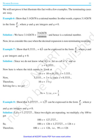 NUMBER SYSTEMS 11
We will not prove it but illustrate this fact with a few examples. The terminating cases
are easy.
Example 6 : Show that 3.142678 is a rational number. In other words, express 3.142678
in the form
p
q
, where p and q are integers and q ≠ 0.
Solution : We have 3.142678 =
3142678
1000000
, and hence is a rational number.
Now, let us consider the case when the decimal expansion is non-terminating recurring.
Example 7 : Show that 0.3333... = 03. can be expressed in the form
p
q
, where p and
q are integers and q ≠ 0.
Solution : Since we do not know what 03. is , let us call it ‘x’ and so
x = 0.3333...
Now here is where the trick comes in. Look at
10 x = 10 × (0.333...) = 3.333...
Now, 3.3333... = 3 + x, since x = 0.3333...
Therefore, 10 x = 3 + x
Solving for x, we get
9x = 3, i.e., x =
1
3
Example 8 : Show that 1.272727... = 1 27. can be expressed in the form
p
q
, where p
and q are integers and q ≠ 0.
Solution : Let x = 1.272727... Since two digits are repeating, we multiply x by 100 to
get
100 x = 127.2727...
So, 100 x = 126 + 1.272727... = 126 + x
Therefore, 100 x – x = 126, i.e., 99 x = 126
2019-2020
Download all NCERT books PDF from www.ncert.online
 
