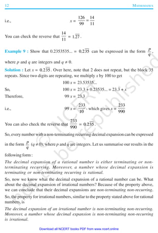 12 MATHEMATICS
i.e., x =
126 14
99 11
=
You can check the reverse that
14
11
= 1 27. .
Example 9 : Show that 0.2353535... = 0 235. can be expressed in the form
p
q
,
where p and q are integers and q ≠ 0.
Solution : Let x = 0 235. . Over here, note that 2 does not repeat, but the block 35
repeats. Since two digits are repeating, we multiply x by 100 to get
100 x = 23.53535...
So, 100 x = 23.3 + 0.23535... = 23.3 + x
Therefore, 99 x = 23.3
i.e., 99 x =
233
10
, which gives x =
233
990
You can also check the reverse that
233
990
= 0 235. .
So, every number with a non-terminating recurring decimal expansion can be expressed
in the form
p
q
(q ≠ 0), where p and q are integers. Let us summarise our results in the
following form :
The decimal expansion of a rational number is either terminating or non-
terminating recurring. Moreover, a number whose decimal expansion is
terminating or non-terminating recurring is rational.
So, now we know what the decimal expansion of a rational number can be. What
about the decimal expansion of irrational numbers? Because of the property above,
we can conclude that their decimal expansions are non-terminating non-recurring.
So, the property for irrational numbers, similar to the property stated above for rational
numbers, is
The decimal expansion of an irrational number is non-terminating non-recurring.
Moreover, a number whose decimal expansion is non-terminating non-recurring
is irrational.
2019-2020
Download all NCERT books PDF from www.ncert.online
 