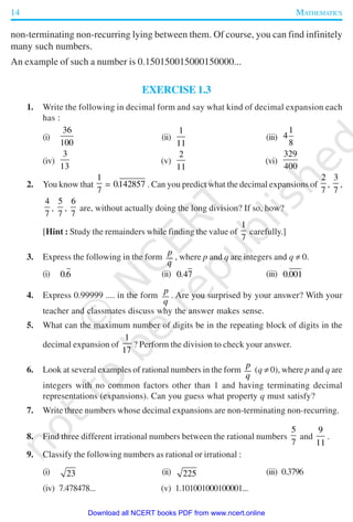 14 MATHEMATICS
non-terminating non-recurring lying between them. Of course, you can find infinitely
many such numbers.
An example of such a number is 0.150150015000150000...
EXERCISE 1.3
1. Write the following in decimal form and say what kind of decimal expansion each
has :
(i)
36
100
(ii)
1
11
(iii)
1
4
8
(iv)
3
13
(v)
2
11
(vi)
329
400
2. You know that
1
7
= 0142857. . Can you predict what the decimal expansions of
2
7
,
3
7
,
4
7
,
5
7
,
6
7
are, without actually doing the long division? If so, how?
[Hint : Study the remainders while finding the value of
1
7
carefully.]
3. Express the following in the form
p
q
, where p and q are integers and q ≠ 0.
(i) 0 6. (ii) 0 47. (iii) 0 001.
4. Express 0.99999 .... in the form
p
q
. Are you surprised by your answer? With your
teacher and classmates discuss why the answer makes sense.
5. What can the maximum number of digits be in the repeating block of digits in the
decimal expansion of
1
17
? Perform the division to check your answer.
6. Look at several examples of rational numbers in the form
p
q
(q ≠ 0), where p and q are
integers with no common factors other than 1 and having terminating decimal
representations (expansions). Can you guess what property q must satisfy?
7. Write three numbers whose decimal expansions are non-terminating non-recurring.
8. Find three different irrational numbers between the rational numbers
5
7
and
9
11
.
9. Classify the following numbers as rational or irrational :
(i) 23 (ii) 225 (iii) 0.3796
(iv) 7.478478... (v) 1.101001000100001...
2019-2020
Download all NCERT books PDF from www.ncert.online
 