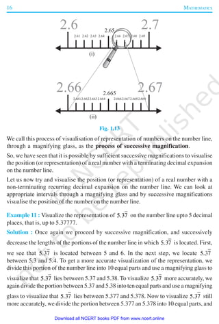 16 MATHEMATICS
Fig. 1.13
We call this process of visualisation of representation of numbers on the number line,
through a magnifying glass, as the process of successive magnification.
So, we have seen that it is possible by sufficient successive magnifications to visualise
the position (or representation) of a real number with a terminating decimal expansion
on the number line.
Let us now try and visualise the position (or representation) of a real number with a
non-terminating recurring decimal expansion on the number line. We can look at
appropriate intervals through a magnifying glass and by successive magnifications
visualise the position of the number on the number line.
Example 11 : Visualize the representation of 5 37. on the number line upto 5 decimal
places, that is, up to 5.37777.
Solution : Once again we proceed by successive magnification, and successively
decrease the lengths of the portions of the number line in which 5 37. is located. First,
we see that 5 37. is located between 5 and 6. In the next step, we locate 5 37.
between 5.3 and 5.4. To get a more accurate visualization of the representation, we
divide this portion of the number line into 10 equal parts and use a magnifying glass to
visualize that 5 37. lies between 5.37 and 5.38. To visualize 5 37. more accurately, we
again divide the portion between 5.37 and 5.38 into ten equal parts and use a magnifying
glass to visualize that 5 37. lies between 5.377 and 5.378. Now to visualize 5 37. still
more accurately, we divide the portion between 5.377 an 5.378 into 10 equal parts, and
2019-2020
Download all NCERT books PDF from www.ncert.online
 