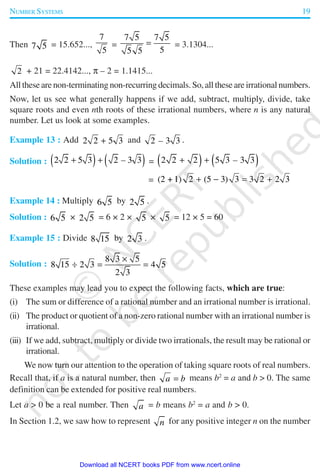 NUMBER SYSTEMS 19
Then 7 5 = 15.652...,
7
5
=
7 5 7 5
55 5
= = 3.1304...
2 + 21 = 22.4142..., π – 2 = 1.1415...
All these are non-terminating non-recurring decimals. So, all these are irrational numbers.
Now, let us see what generally happens if we add, subtract, multiply, divide, take
square roots and even nth roots of these irrational numbers, where n is any natural
number. Let us look at some examples.
Example 13 : Add 2 2 5 3+ and 2 3 3– .
Solution : ( ) ( )2 2 5 3 2 3 3–+ + = ( ) ( )2 2 2 5 3 3 3–+ +
= (2 + 1) 2 (5 3) 3 3 2 2 3+ − = +
Example 14 : Multiply 6 5 by 2 5 .
Solution : 6 5 × 2 5 = 6 × 2 × 5 × 5 = 12 × 5 = 60
Example 15 : Divide 8 15 by 2 3 .
Solution :
8 3 5
8 15 2 3 4 5
2 3
×
÷ = =
These examples may lead you to expect the following facts, which are true:
(i) The sum or difference of a rational number and an irrational number is irrational.
(ii) The product or quotient of a non-zero rational number with an irrational number is
irrational.
(iii) If we add, subtract, multiply or divide two irrationals, the result may be rational or
irrational.
We now turn our attention to the operation of taking square roots of real numbers.
Recall that, if a is a natural number, then a b= means b2
= a and b > 0. The same
definition can be extended for positive real numbers.
Let a > 0 be a real number. Then a = b means b2
= a and b > 0.
In Section 1.2, we saw how to represent n for any positive integer n on the number
2019-2020
Download all NCERT books PDF from www.ncert.online
 