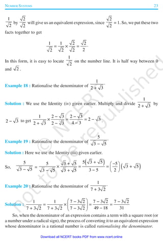 NUMBER SYSTEMS 23
1
2
by
2
2
will give us an equivalent expression, since
2
2
= 1. So, we put these two
facts together to get
1 1 2 2
22 2 2
= × = ⋅
In this form, it is easy to locate
1
2
on the number line. It is half way between 0
and 2 .
Example 18 : Rationalise the denominator of
1
2 3
⋅
+
Solution : We use the Identity (iv) given earlier. Multiply and divide
1
2 3+
by
2 3− to get
1 2 3 2 3
2 3
4 32 3 2 3
− −
× = = −
−+ −
.
Example 19 : Rationalise the denominator of
5
3 5
⋅
−
Solution : Here we use the Identity (iii) given earlier.
So,
5
3 5−
=
( )
( )
5 3 55 3 5 5
3 5
3 5 23 5 3 5
++ − 
× = = + 
−− +  
Example 20 : Rationalise the denominator of
1
7 3 2
⋅
+
Solution :
1 1 7 3 2 7 3 2 7 3 2
49 18 317 3 2 7 3 2 7 3 2
 − − −
= × = =   −+ + − 
So, when the denominator of an expression contains a term with a square root (or
a number under a radical sign), the process of converting it to an equivalent expression
whose denominator is a rational number is called rationalising the denominator.
2019-2020
Download all NCERT books PDF from www.ncert.online
 