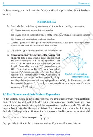 8 MATHEMATICS
In the same way, you can locate n for any positive integer n, after 1n − has been
located.
EXERCISE 1.2
1. State whether the following statements are true or false. Justify your answers.
(i) Every irrational number is a real number.
(ii) Every point on the number line is of the form m , where m is a natural number.
(iii) Every real number is an irrational number.
2. Are the square roots of all positive integers irrational? If not, give an example of the
square root of a number that is a rational number.
3. Show how 5 can be represented on the number line.
4. Classroom activity (Constructing the ‘square root
spiral’) : Take a large sheet of paper and construct
the ‘square root spiral’ in the following fashion. Start
with a point O and draw a line segment OP1
of unit
length. Draw a line segment P1
P2
perpendicular to
OP1
of unit length (see Fig. 1.9). Now draw a line
segment P2
P3
perpendicular to OP2
. Then draw a line
segment P3
P4
perpendicular to OP3
. Continuing in
this manner, you can get the line segment Pn–1
Pn
by
drawing a line segment of unit length perpendicular to OPn–1
. In this manner, you will
have created the points P2
, P3
,...., Pn
,... ., and joined them to create a beautiful spiral
depicting 2, 3, 4, ...
1.3 Real Numbers and their Decimal Expansions
In this section, we are going to study rational and irrational numbers from a different
point of view. We will look at the decimal expansions of real numbers and see if we
can use the expansions to distinguish between rationals and irrationals. We will also
explain how to visualise the representation of real numbers on the number line using
their decimal expansions. Since rationals are more familiar to us, let us start with
them. Let us take three examples :
10 7 1
, ,
3 8 7
.
Pay special attention to the remainders and see if you can find any pattern.
Fig. 1.9 : Constructing
square root spiral
2019-2020
Download all NCERT books PDF from www.ncert.online
 