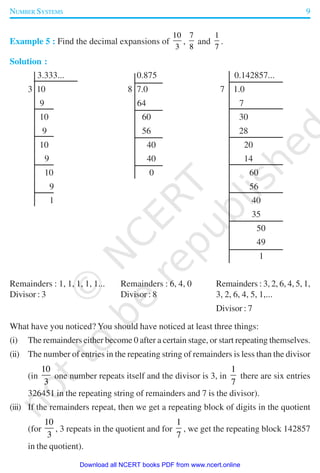NUMBER SYSTEMS 9
Example 5 : Find the decimal expansions of
10
3
,
7
8
and
1
7
.
Solution :
3.333... 0.875 0.142857...
3 10 8 7.0 7 1.0
9 64 7
10 60 30
9 56 28
10 40 20
9 40 14
10 0 60
9 56
1 40
35
50
49
1
Remainders : 1, 1, 1, 1, 1... Remainders : 6, 4, 0 Remainders : 3, 2, 6, 4, 5, 1,
Divisor : 3 Divisor : 8 3, 2, 6, 4, 5, 1,...
Divisor : 7
What have you noticed? You should have noticed at least three things:
(i) The remainders either become 0 after a certain stage, or start repeating themselves.
(ii) The number of entries in the repeating string of remainders is less than the divisor
(in
10
3
one number repeats itself and the divisor is 3, in
1
7
there are six entries
326451 in the repeating string of remainders and 7 is the divisor).
(iii) If the remainders repeat, then we get a repeating block of digits in the quotient
(for
10
3
, 3 repeats in the quotient and for
1
7
, we get the repeating block 142857
in the quotient).
2019-2020
Download all NCERT books PDF from www.ncert.online
 