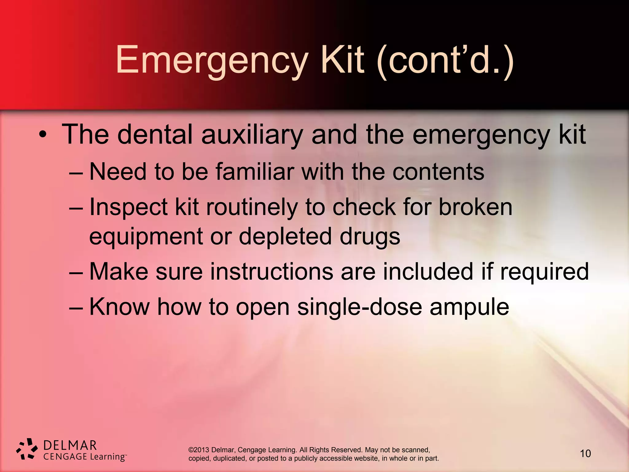 ©2013 Delmar, Cengage Learning. All Rights Reserved. May not be scanned,
copied, duplicated, or posted to a publicly accessible website, in whole or in part.
Emergency Kit (cont’d.)
• The dental auxiliary and the emergency kit
– Need to be familiar with the contents
– Inspect kit routinely to check for broken
equipment or depleted drugs
– Make sure instructions are included if required
– Know how to open single-dose ampule
10
 