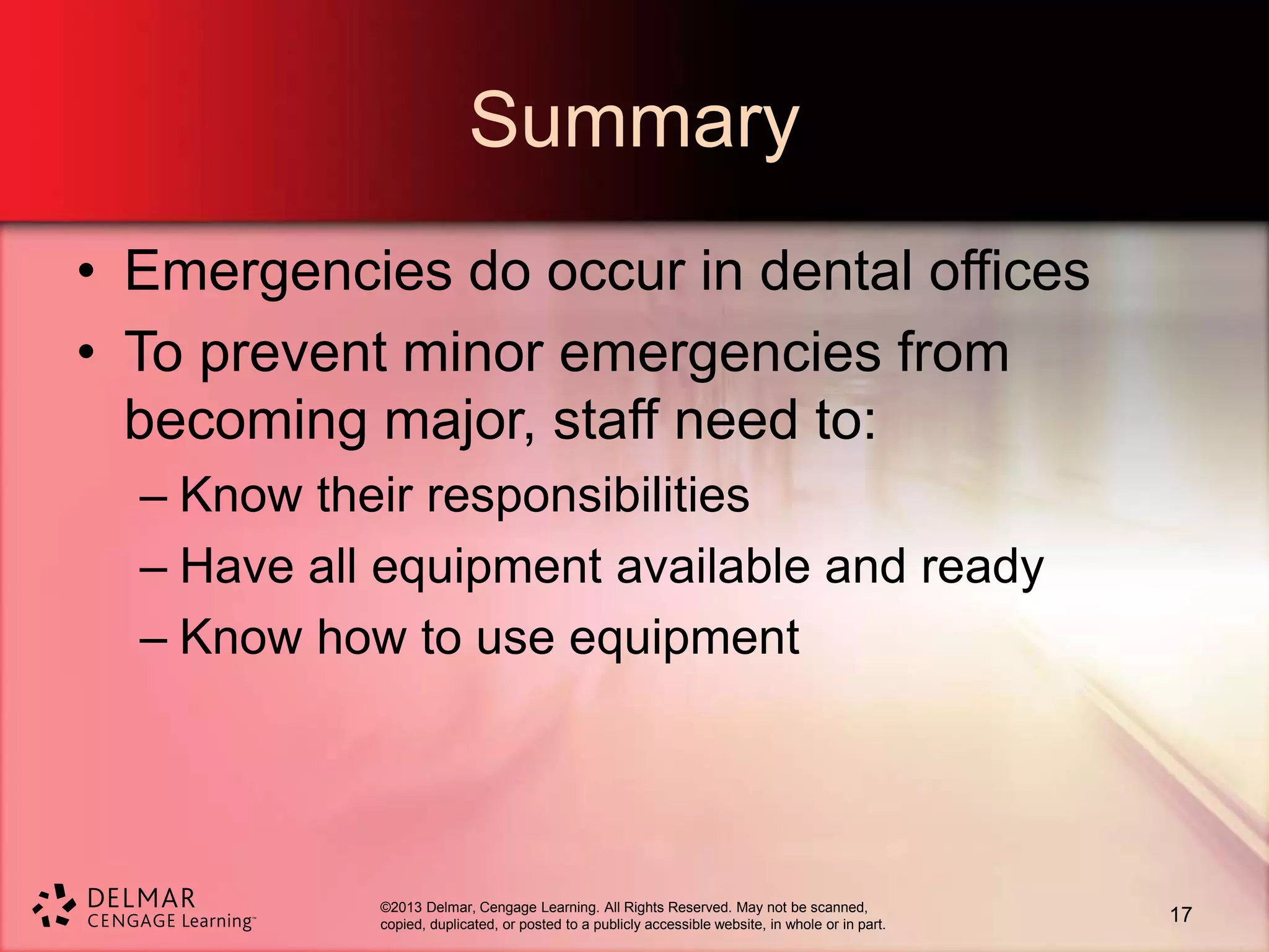 ©2013 Delmar, Cengage Learning. All Rights Reserved. May not be scanned,
copied, duplicated, or posted to a publicly accessible website, in whole or in part.
Summary
• Emergencies do occur in dental offices
• To prevent minor emergencies from
becoming major, staff need to:
– Know their responsibilities
– Have all equipment available and ready
– Know how to use equipment
17
 