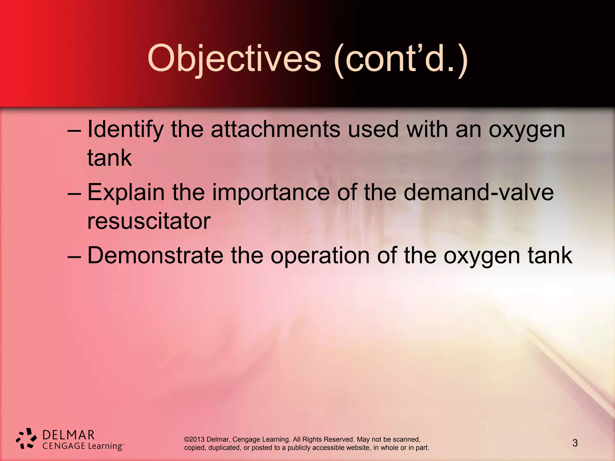 ©2013 Delmar, Cengage Learning. All Rights Reserved. May not be scanned,
copied, duplicated, or posted to a publicly accessible website, in whole or in part.
Objectives (cont’d.)
– Identify the attachments used with an oxygen
tank
– Explain the importance of the demand-valve
resuscitator
– Demonstrate the operation of the oxygen tank
3
 