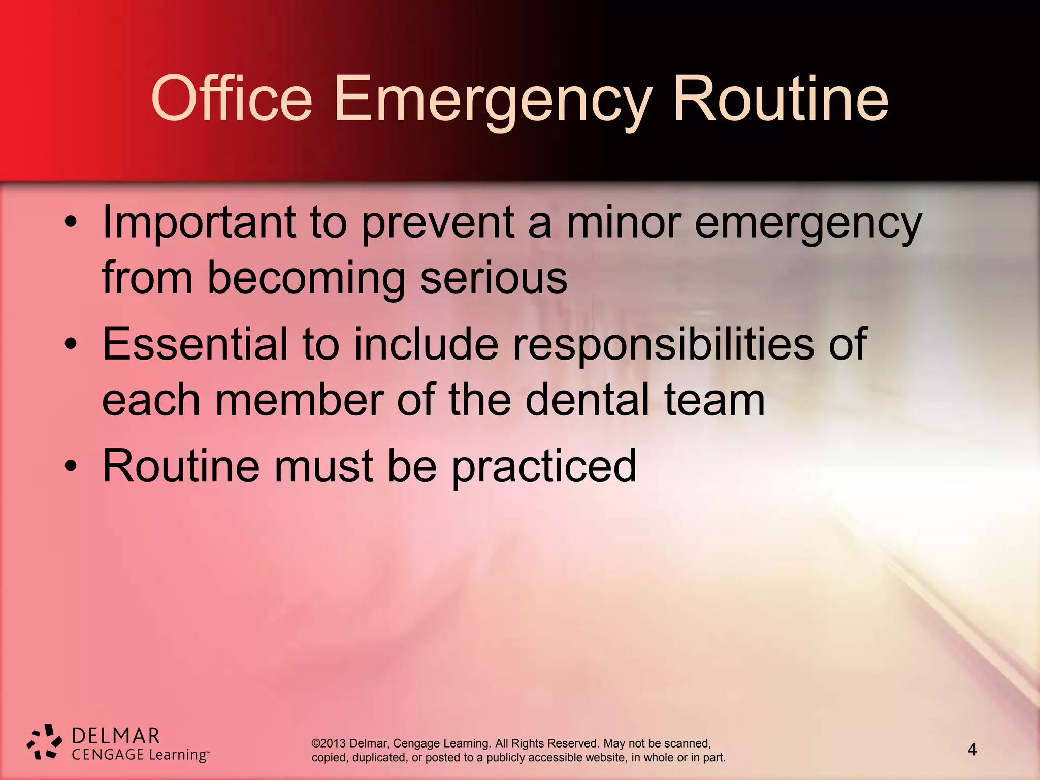 ©2013 Delmar, Cengage Learning. All Rights Reserved. May not be scanned,
copied, duplicated, or posted to a publicly accessible website, in whole or in part.
Office Emergency Routine
• Important to prevent a minor emergency
from becoming serious
• Essential to include responsibilities of
each member of the dental team
• Routine must be practiced
4
 