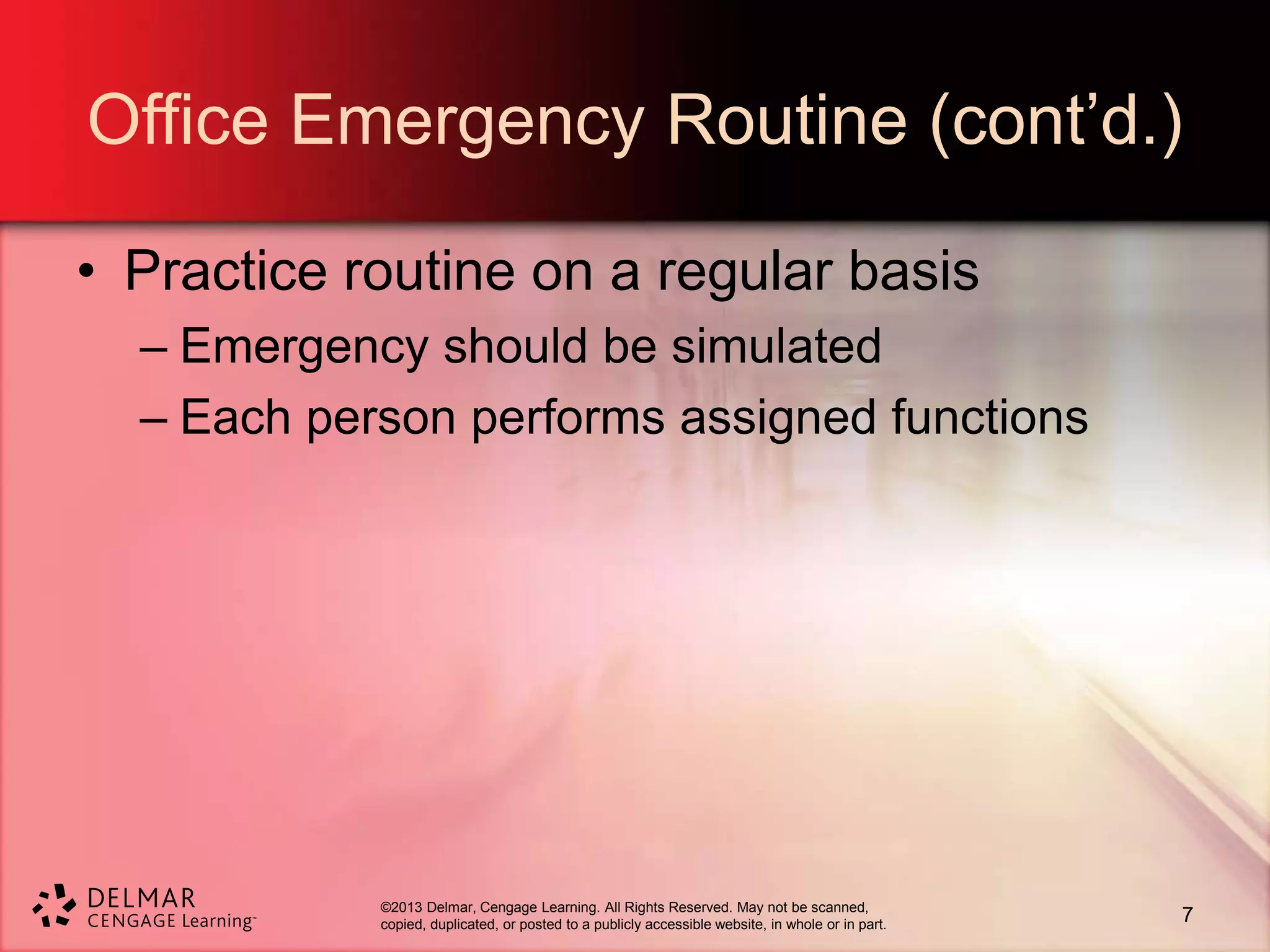 ©2013 Delmar, Cengage Learning. All Rights Reserved. May not be scanned,
copied, duplicated, or posted to a publicly accessible website, in whole or in part.
Office Emergency Routine (cont’d.)
• Practice routine on a regular basis
– Emergency should be simulated
– Each person performs assigned functions
7
 
