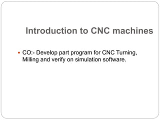 Introduction to CNC machines
 CO:- Develop part program for CNC Turning,
Milling and verify on simulation software.
 