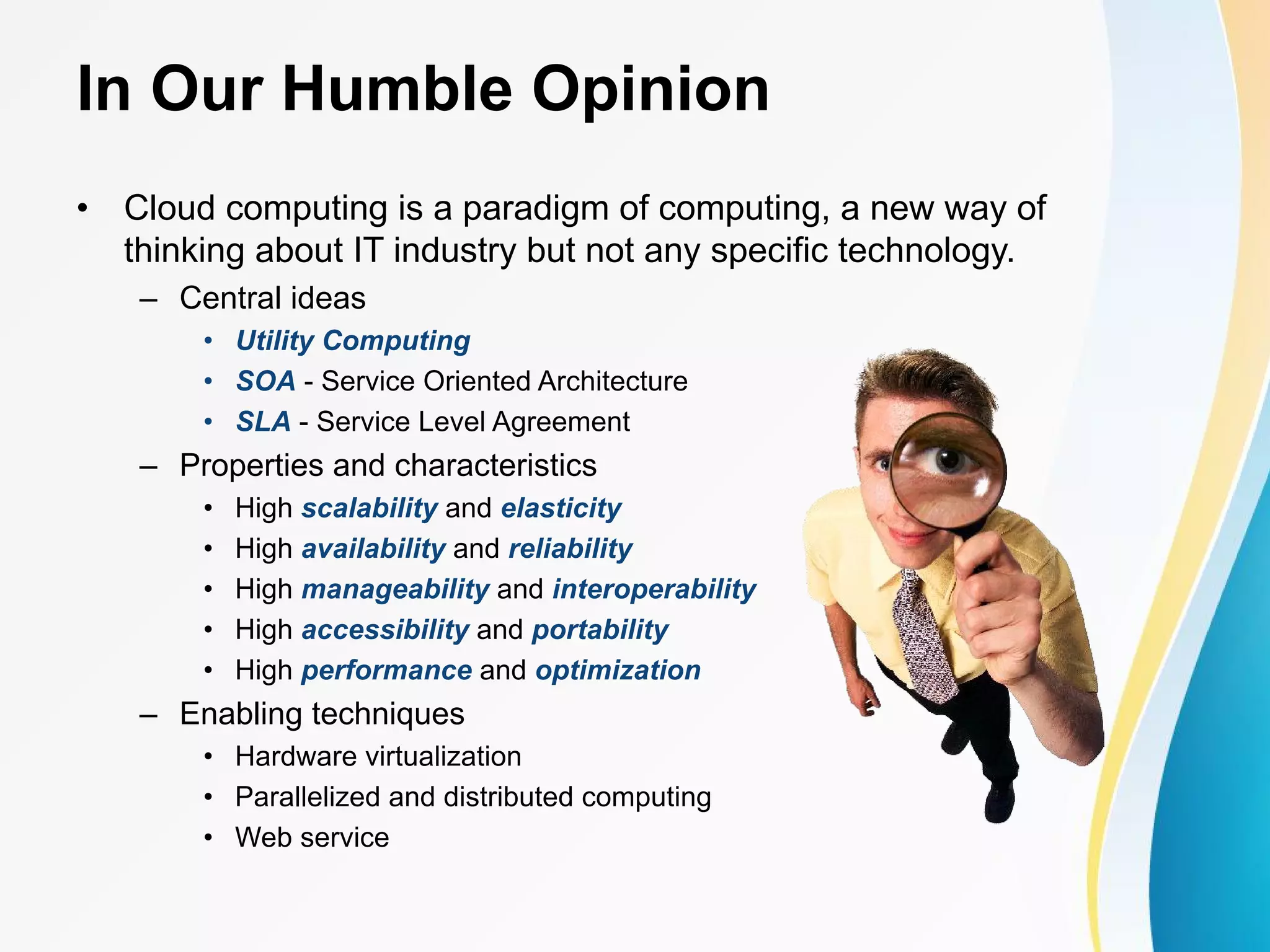 In Our Humble Opinion • Cloud computing is a paradigm of computing, a new way of thinking about IT industry but not any specific technology. – Central ideas • Utility Computing • SOA - Service Oriented Architecture • SLA - Service Level Agreement – Properties and characteristics • High scalability and elasticity • High availability and reliability • High manageability and interoperability • High accessibility and portability • High performance and optimization – Enabling techniques • Hardware virtualization • Parallelized and distributed computing • Web service 