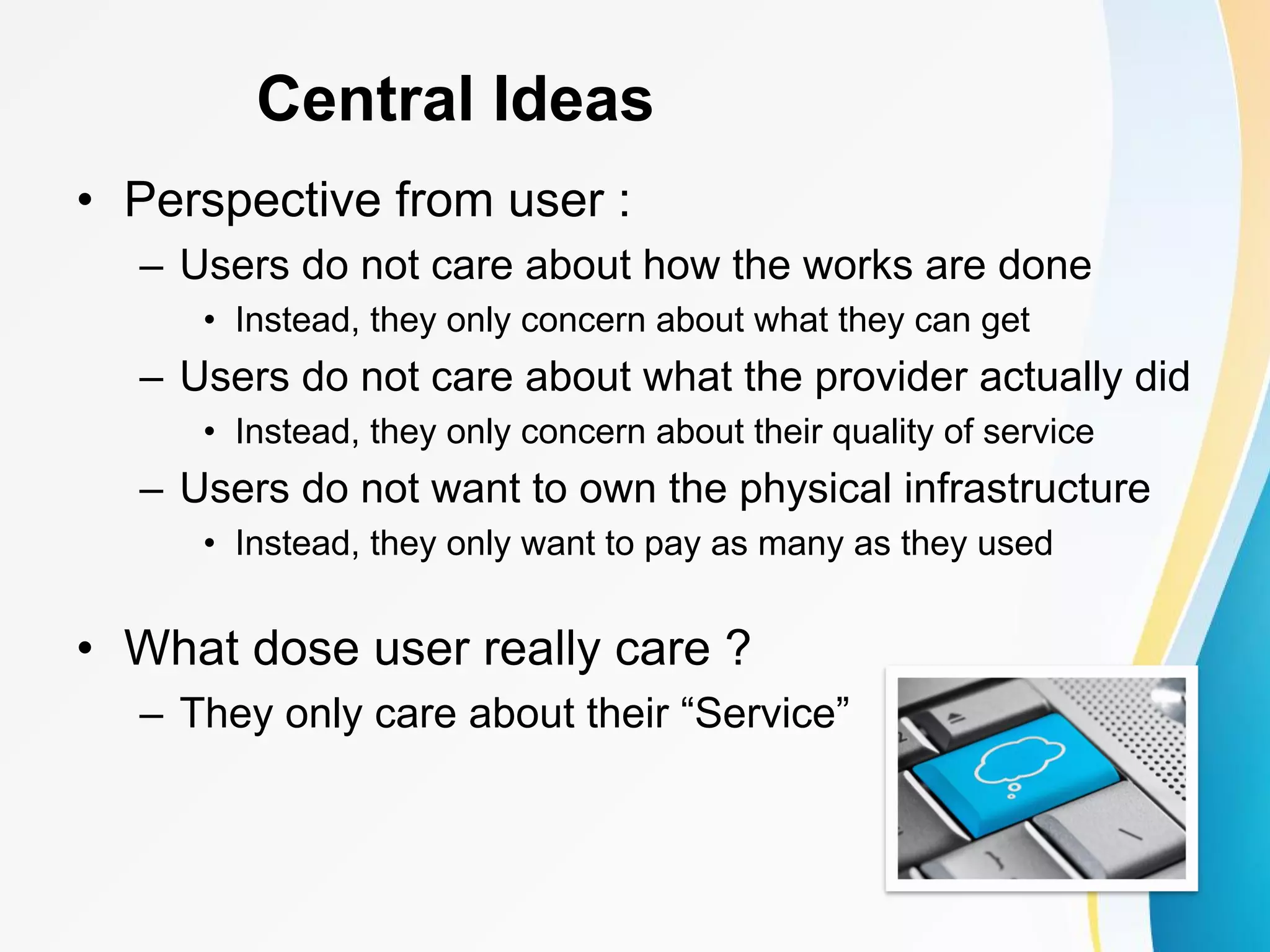 Central Ideas • Perspective from user : – Users do not care about how the works are done • Instead, they only concern about what they can get – Users do not care about what the provider actually did • Instead, they only concern about their quality of service – Users do not want to own the physical infrastructure • Instead, they only want to pay as many as they used • What dose user really care ? – They only care about their “Service” 