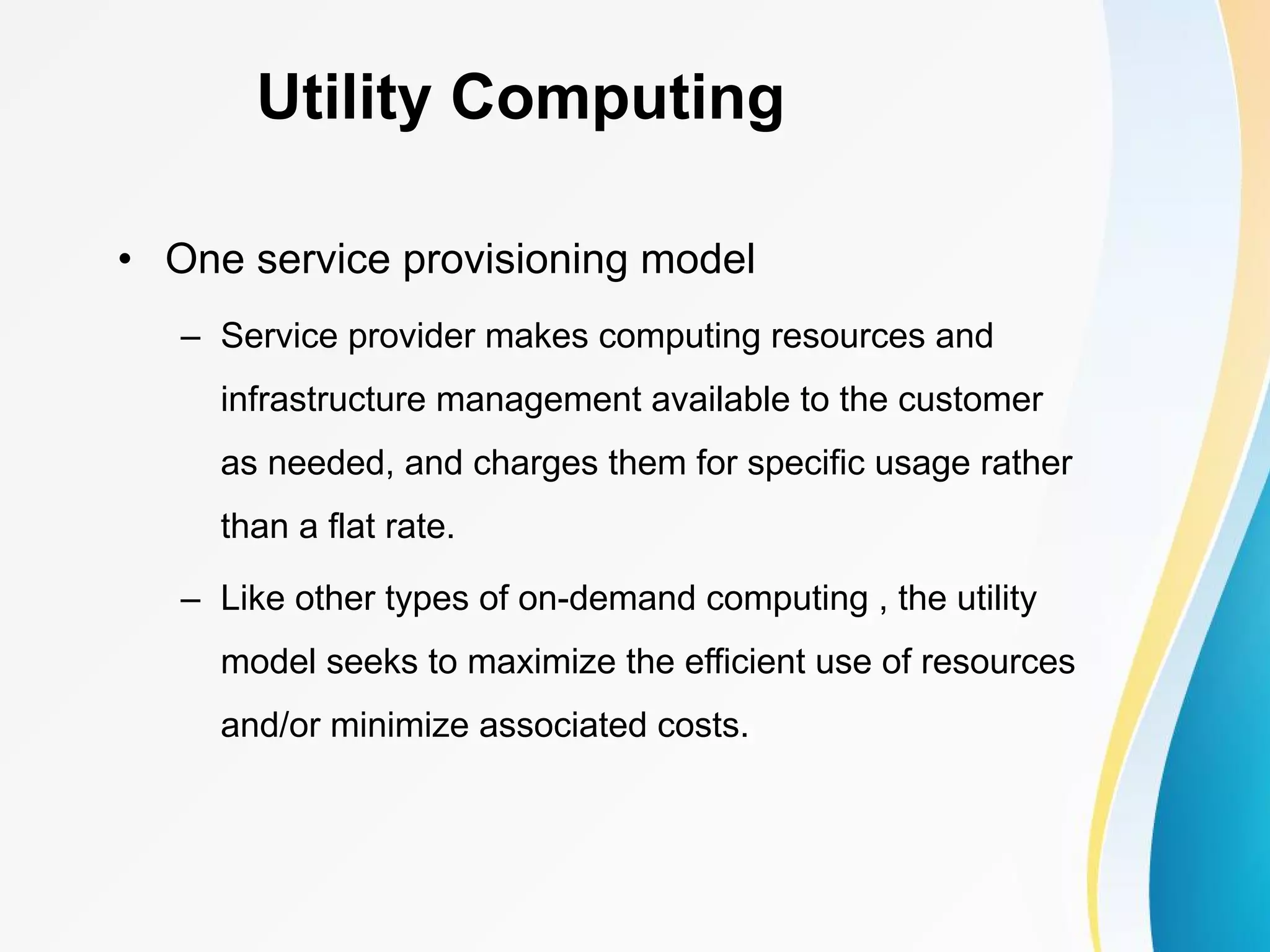 Utility Computing • One service provisioning model – Service provider makes computing resources and infrastructure management available to the customer as needed, and charges them for specific usage rather than a flat rate. – Like other types of on-demand computing , the utility model seeks to maximize the efficient use of resources and/or minimize associated costs. 