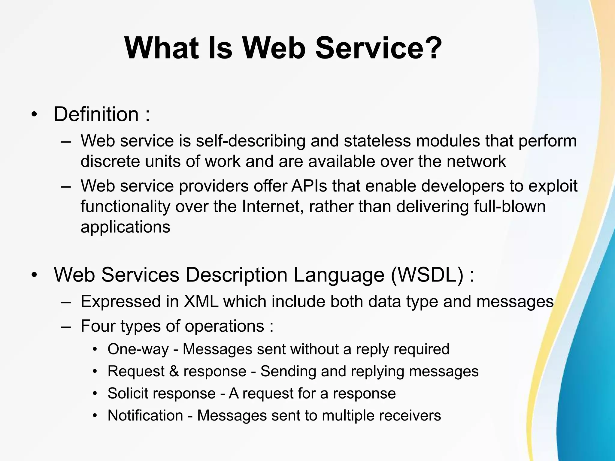 What Is Web Service? • Definition : – Web service is self-describing and stateless modules that perform discrete units of work and are available over the network – Web service providers offer APIs that enable developers to exploit functionality over the Internet, rather than delivering full-blown applications • Web Services Description Language (WSDL) : – Expressed in XML which include both data type and messages – Four types of operations : • One-way - Messages sent without a reply required • Request & response - Sending and replying messages • Solicit response - A request for a response • Notification - Messages sent to multiple receivers 