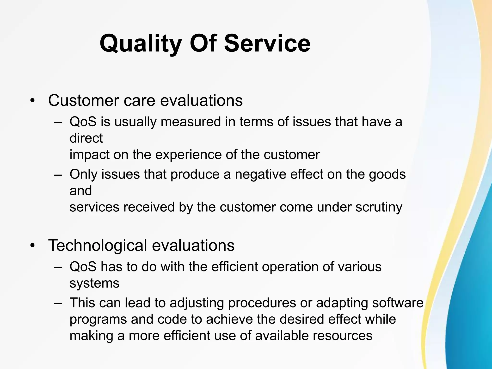 Quality Of Service • Customer care evaluations – QoS is usually measured in terms of issues that have a direct impact on the experience of the customer – Only issues that produce a negative effect on the goods and services received by the customer come under scrutiny • Technological evaluations – QoS has to do with the efficient operation of various systems – This can lead to adjusting procedures or adapting software programs and code to achieve the desired effect while making a more efficient use of available resources 