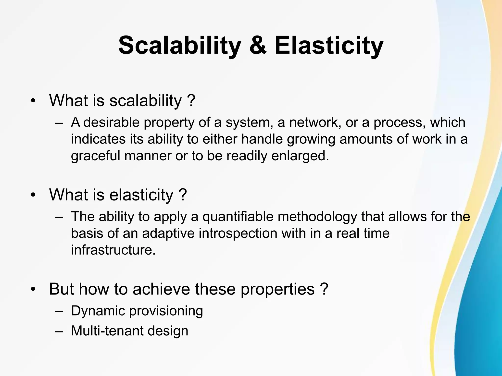 Scalability & Elasticity • What is scalability ? – A desirable property of a system, a network, or a process, which indicates its ability to either handle growing amounts of work in a graceful manner or to be readily enlarged. • What is elasticity ? – The ability to apply a quantifiable methodology that allows for the basis of an adaptive introspection with in a real time infrastructure. • But how to achieve these properties ? – Dynamic provisioning – Multi-tenant design 