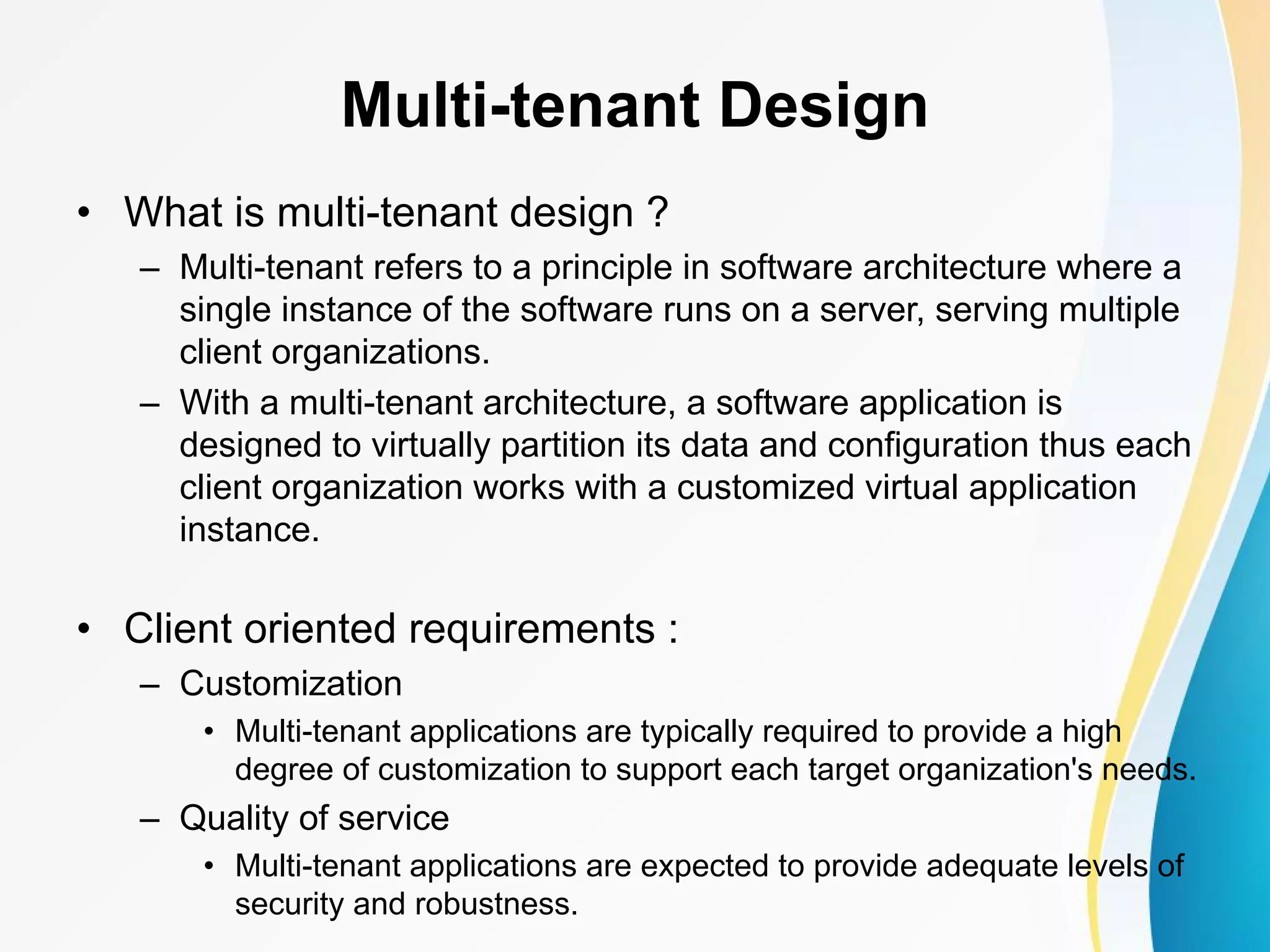Multi-tenant Design • What is multi-tenant design ? – Multi-tenant refers to a principle in software architecture where a single instance of the software runs on a server, serving multiple client organizations. – With a multi-tenant architecture, a software application is designed to virtually partition its data and configuration thus each client organization works with a customized virtual application instance. • Client oriented requirements : – Customization • Multi-tenant applications are typically required to provide a high degree of customization to support each target organization's needs. – Quality of service • Multi-tenant applications are expected to provide adequate levels of security and robustness. 
