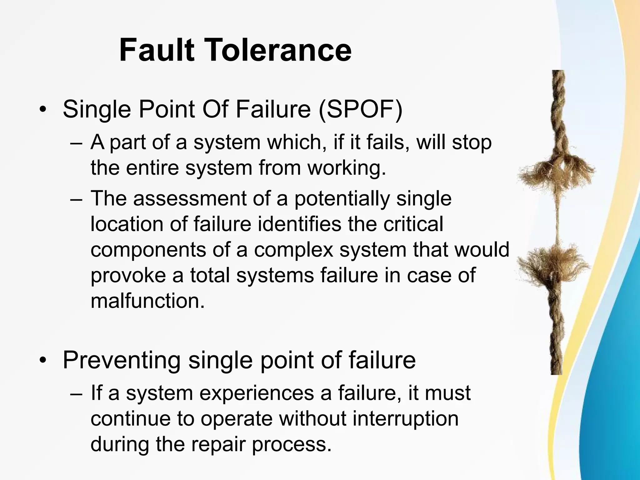 Fault Tolerance • Single Point Of Failure (SPOF) – A part of a system which, if it fails, will stop the entire system from working. – The assessment of a potentially single location of failure identifies the critical components of a complex system that would provoke a total systems failure in case of malfunction. • Preventing single point of failure – If a system experiences a failure, it must continue to operate without interruption during the repair process. 