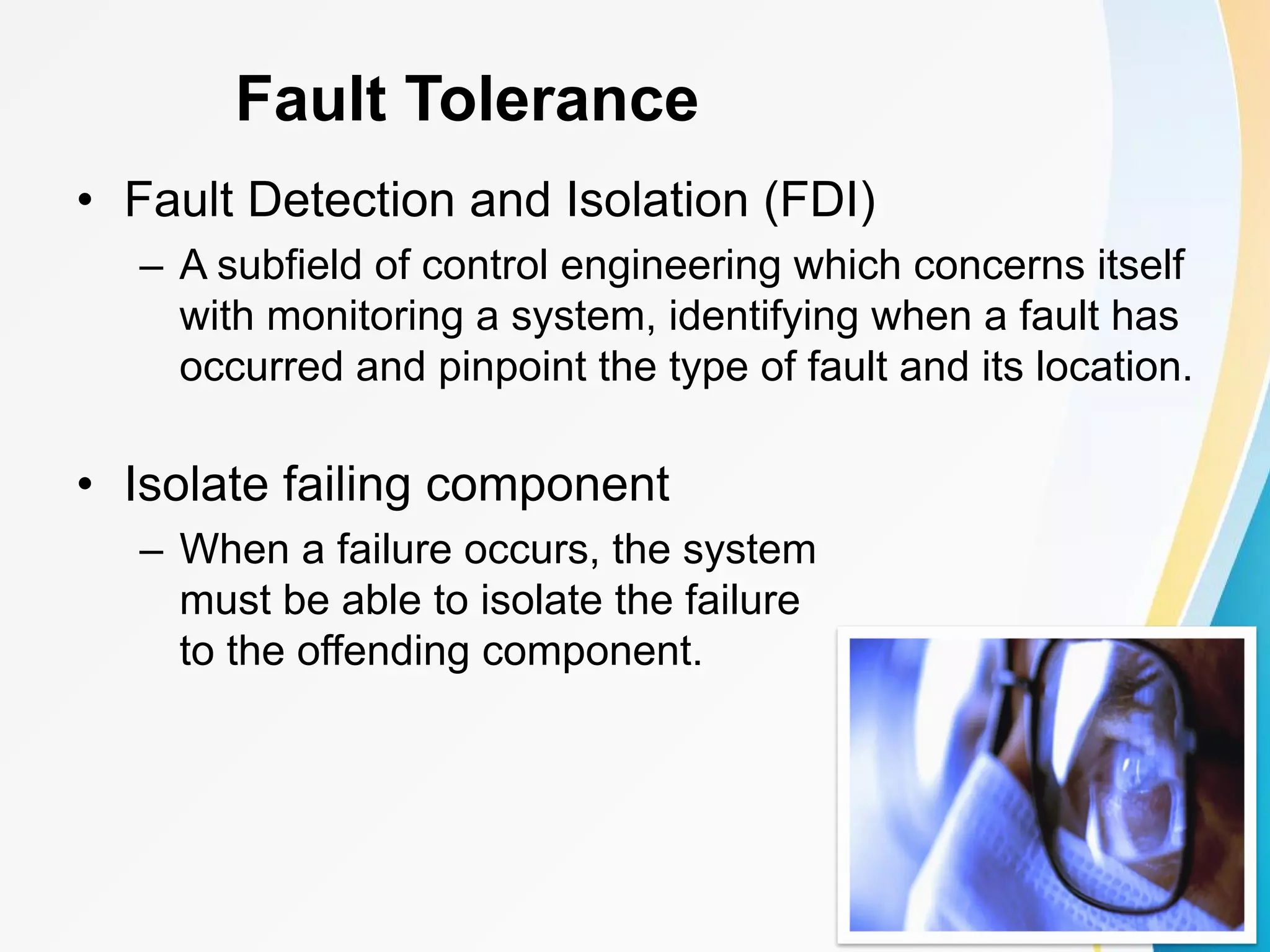 Fault Tolerance • Fault Detection and Isolation (FDI) – A subfield of control engineering which concerns itself with monitoring a system, identifying when a fault has occurred and pinpoint the type of fault and its location. • Isolate failing component – When a failure occurs, the system must be able to isolate the failure to the offending component. 
