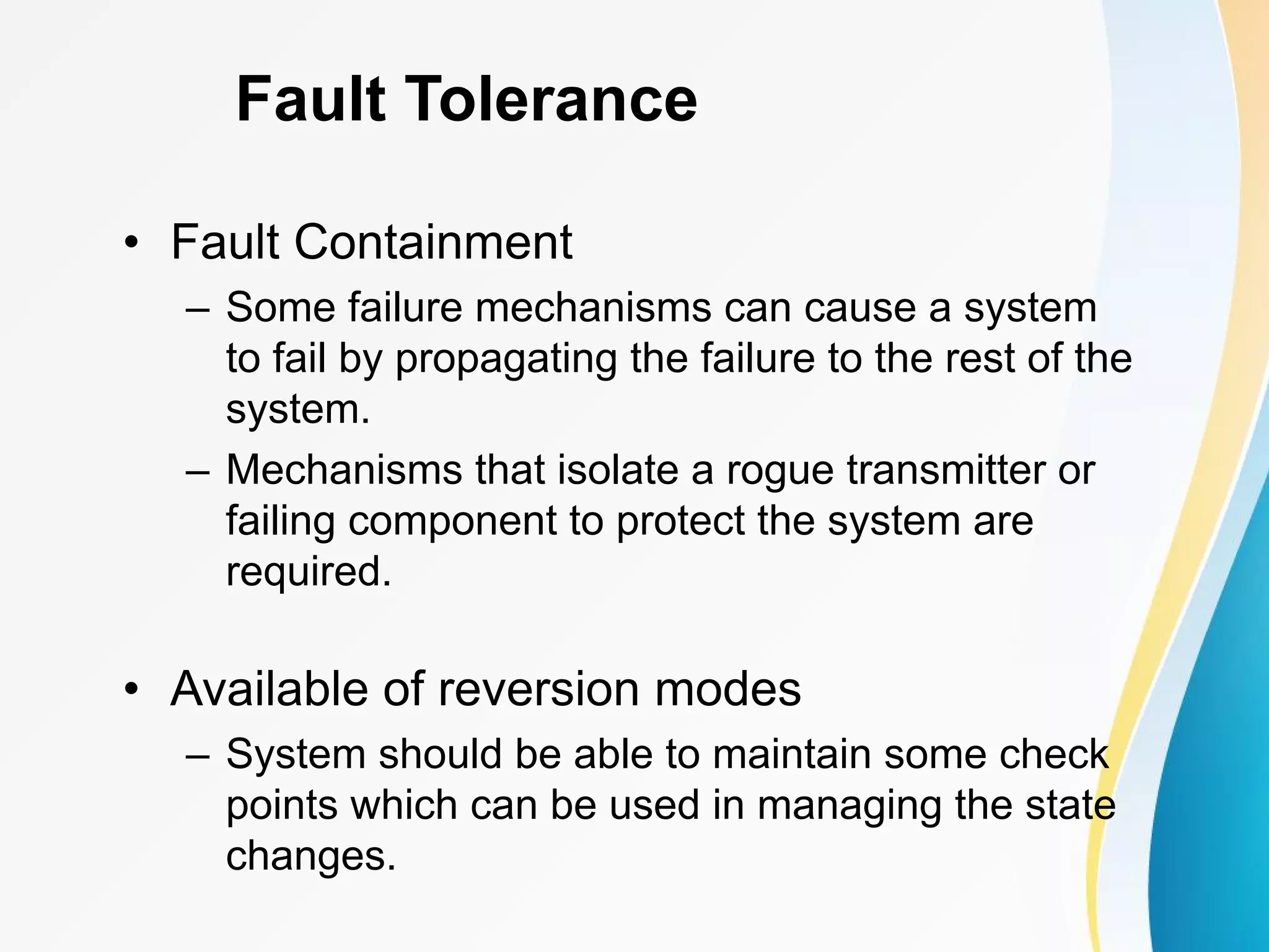 Fault Tolerance • Fault Containment – Some failure mechanisms can cause a system to fail by propagating the failure to the rest of the system. – Mechanisms that isolate a rogue transmitter or failing component to protect the system are required. • Available of reversion modes – System should be able to maintain some check points which can be used in managing the state changes. 