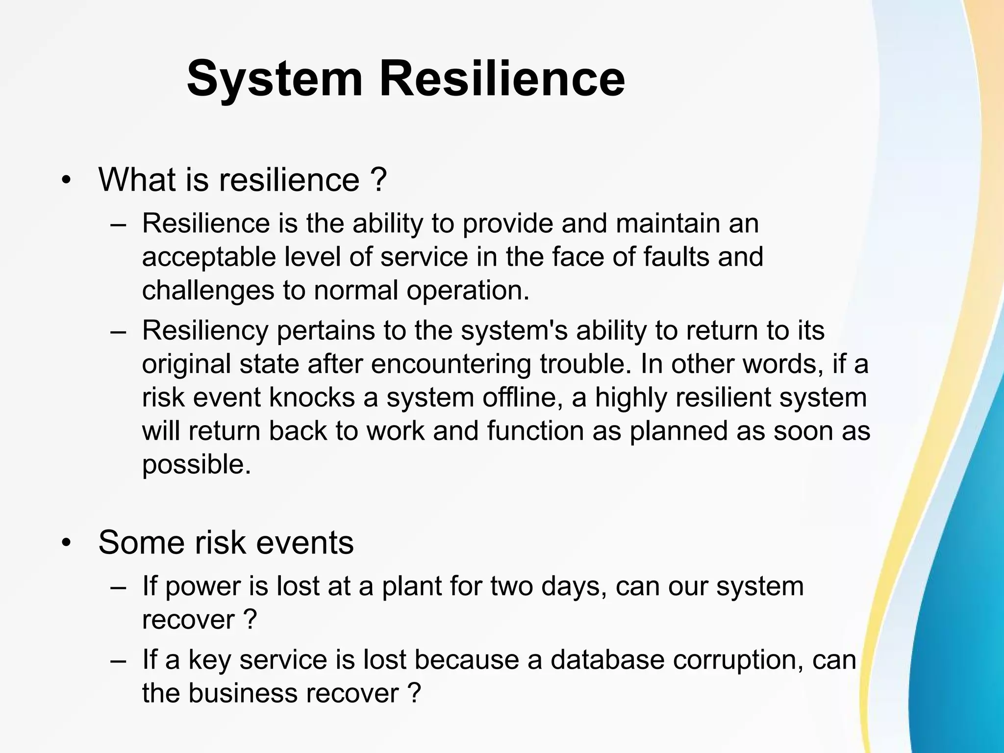 System Resilience • What is resilience ? – Resilience is the ability to provide and maintain an acceptable level of service in the face of faults and challenges to normal operation. – Resiliency pertains to the system's ability to return to its original state after encountering trouble. In other words, if a risk event knocks a system offline, a highly resilient system will return back to work and function as planned as soon as possible. • Some risk events – If power is lost at a plant for two days, can our system recover ? – If a key service is lost because a database corruption, can the business recover ? 